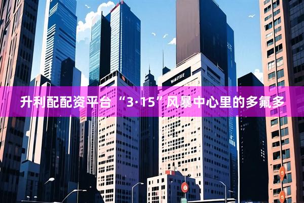 升利配配资平台 “3·15”风暴中心里的多氟多
