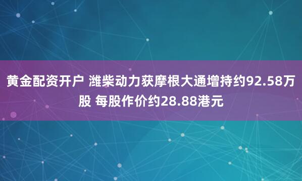 黄金配资开户 潍柴动力获摩根大通增持约92.58万股 每股作价约28.88港元