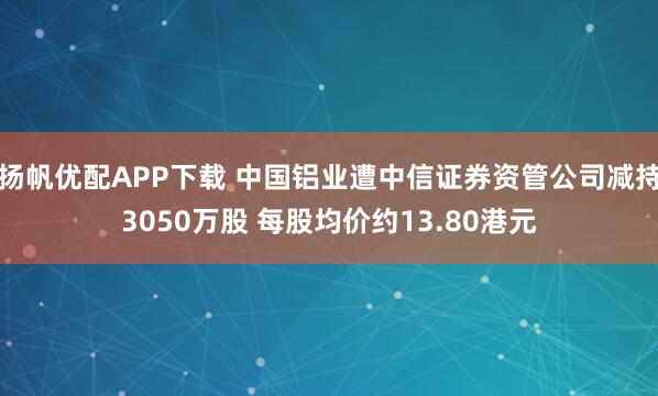 扬帆优配APP下载 中国铝业遭中信证券资管公司减持3050万股 每股均价约13.80港元