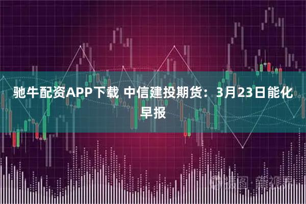 驰牛配资APP下载 中信建投期货：3月23日能化早报