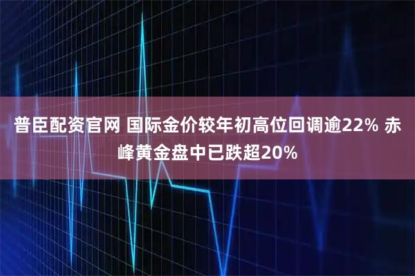 普臣配资官网 国际金价较年初高位回调逾22% 赤峰黄金盘中已跌超20%