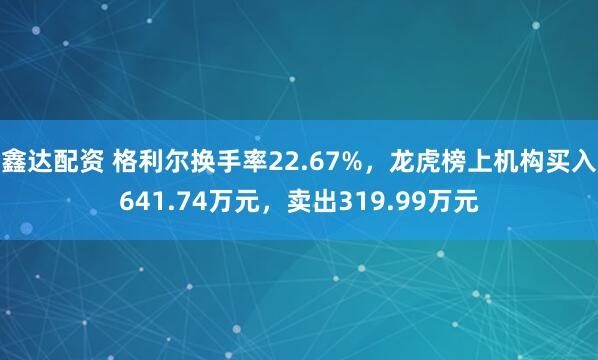 鑫达配资 格利尔换手率22.67%，龙虎榜上机构买入641.74万元，卖出319.99万元