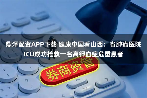 鼎泽配资APP下载 健康中国看山西：省肿瘤医院ICU成功抢救一名高钾血症危重患者