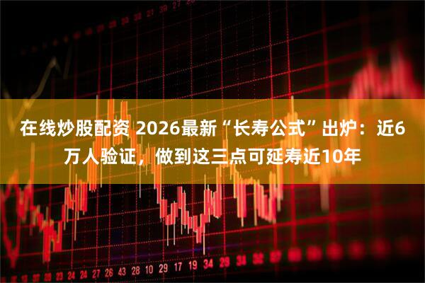 在线炒股配资 2026最新“长寿公式”出炉：近6万人验证，做到这三点可延寿近10年