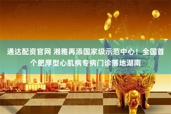 通达配资官网 湘雅再添国家级示范中心!全国首个肥厚型心肌病专病门诊落地湖南