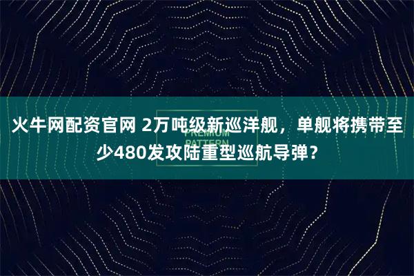 火牛网配资官网 2万吨级新巡洋舰,单舰将携带至少480发攻陆重型巡航导弹?