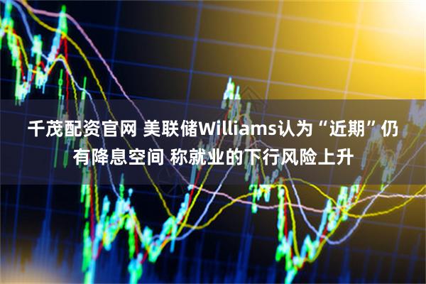 千茂配资官网 美联储Williams认为“近期”仍有降息空间 称就业的下行风险上升