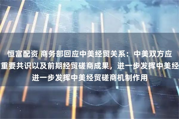 恒富配资 商务部回应中美经贸关系：中美双方应落实好两国元首重要共识以及前期经贸磋商成果，进一步发挥中美经贸磋商机制作用