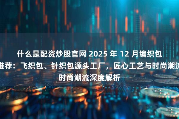 什么是配资炒股官网 2025 年 12 月编织包厂家实力推荐:飞织包、针织包源头工厂,匠心工艺与时尚潮流深度解析