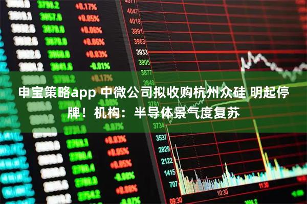 申宝策略app 中微公司拟收购杭州众硅 明起停牌!机构:半导体景气度复苏