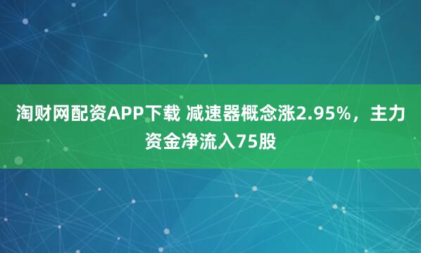 淘财网配资APP下载 减速器概念涨2.95%，主力资金净流入75股