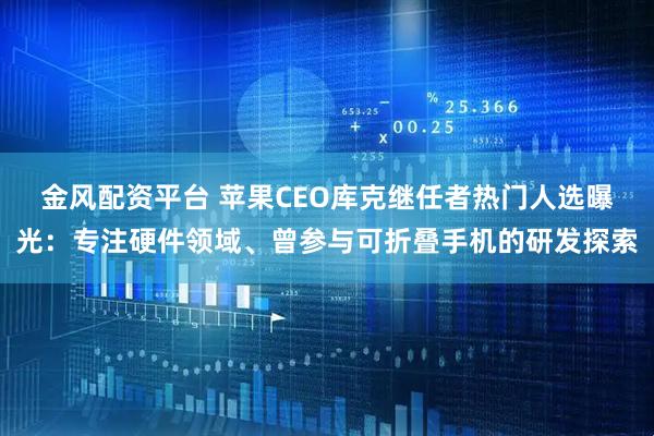 金风配资平台 苹果CEO库克继任者热门人选曝光：专注硬件领域、曾参与可折叠手机的研发探索