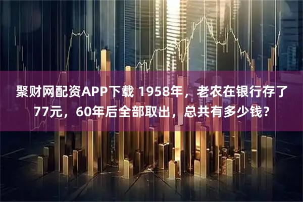 聚财网配资APP下载 1958年，老农在银行存了77元，60年后全部取出，总共有多少钱？