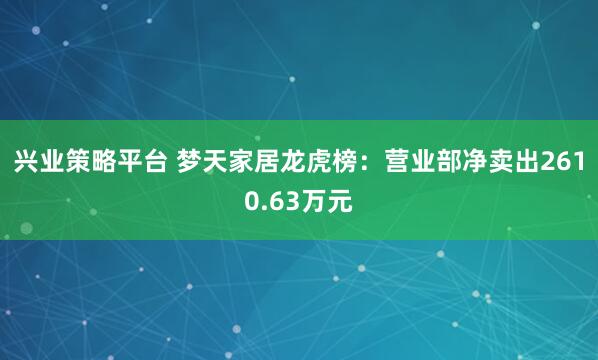 兴业策略平台 梦天家居龙虎榜：营业部净卖出2610.63万元