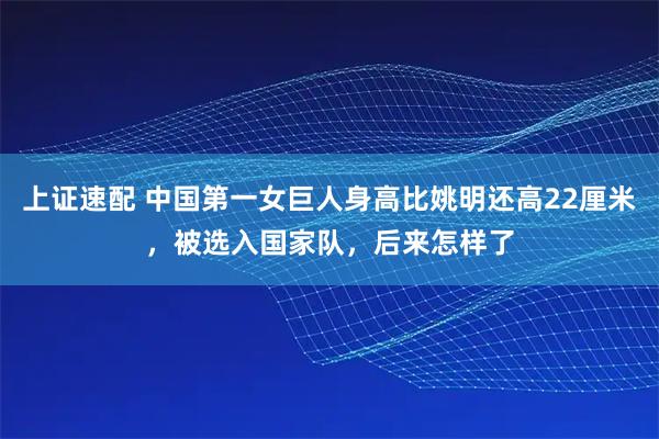 上证速配 中国第一女巨人身高比姚明还高22厘米，被选入国家队，后来怎样了