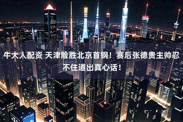 牛大人配资 天津险胜北京首钢！赛后张德贵主帅忍不住道出真心话！