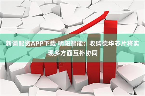 新疆配资APP下载 明阳智能：收购德华芯片将实现多方面互补协同