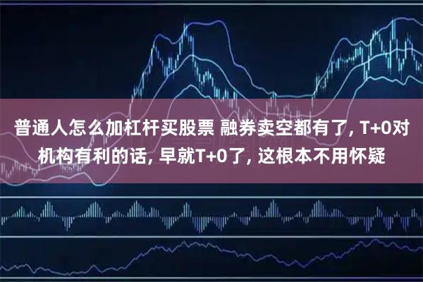 普通人怎么加杠杆买股票 融券卖空都有了, T+0对机构有利的话, 早就T+0了, 这根本不用怀疑