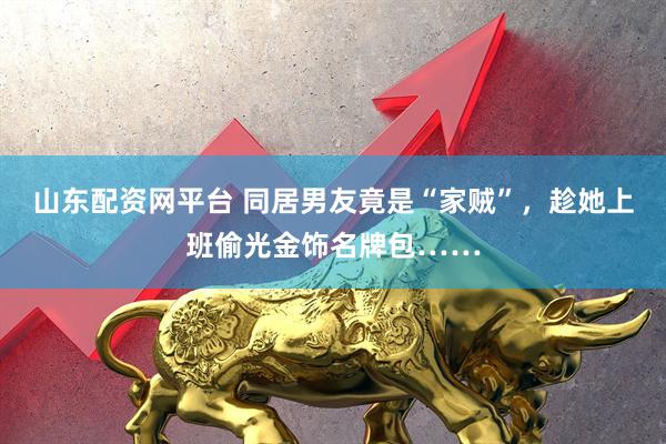 山东配资网平台 同居男友竟是“家贼”，趁她上班偷光金饰名牌包……