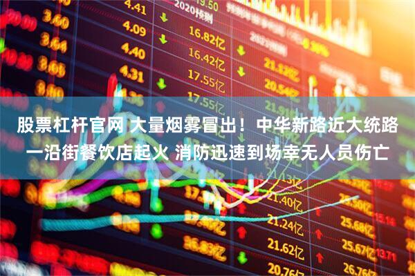 股票杠杆官网 大量烟雾冒出！中华新路近大统路一沿街餐饮店起火 消防迅速到场幸无人员伤亡