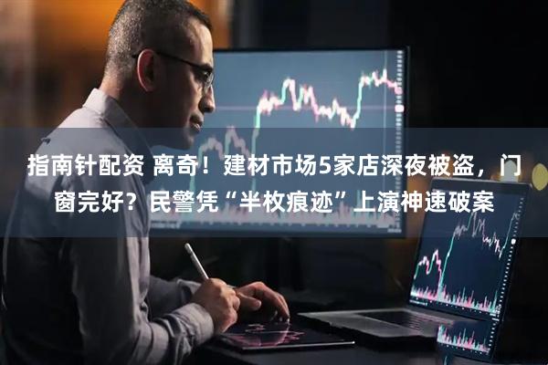 指南针配资 离奇！建材市场5家店深夜被盗，门窗完好？民警凭“半枚痕迹”上演神速破案