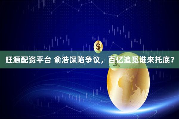 旺源配资平台 俞浩深陷争议,百亿追觅谁来托底?