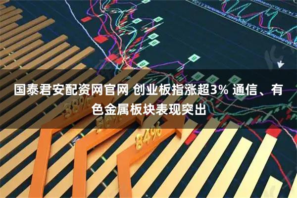 国泰君安配资网官网 创业板指涨超3% 通信、有色金属板块表现突出