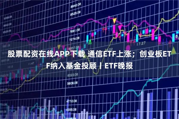 股票配资在线APP下载 通信ETF上涨;创业板ETF纳入基金投顾丨ETF晚报