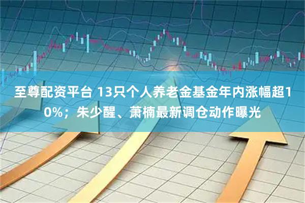 至尊配资平台 13只个人养老金基金年内涨幅超10%；朱少醒、萧楠最新调仓动作曝光