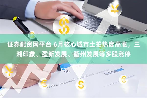 证券配资网平台 6月核心城市土拍热度高涨，三湘印象、盈新发展、衢州发展等多股涨停