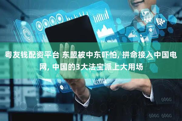 粤友钱配资平台 东盟被中东吓怕, 拼命接入中国电网, 中国的3大法宝派上大用场