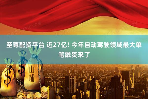 至尊配资平台 近27亿! 今年自动驾驶领域最大单笔融资来了
