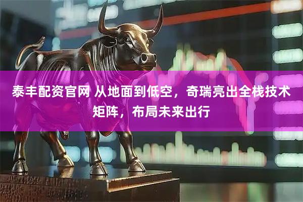 泰丰配资官网 从地面到低空，奇瑞亮出全栈技术矩阵，布局未来出行